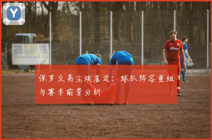保罗交易尘埃落定：球队阵容重组与赛季前景分析