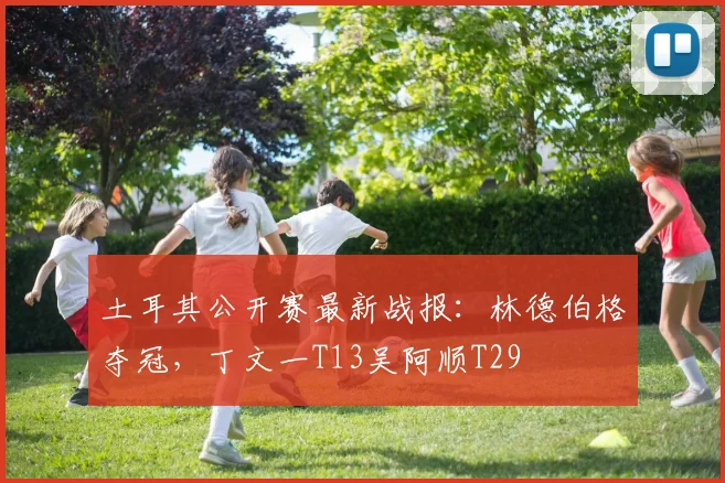 土耳其公开赛最新战报：林德伯格夺冠，丁文一T13吴阿顺T29
