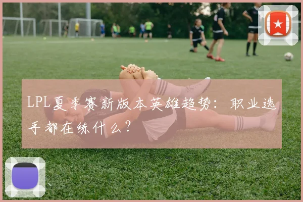 LPL夏季赛新版本英雄趋势：职业选手都在练什么？