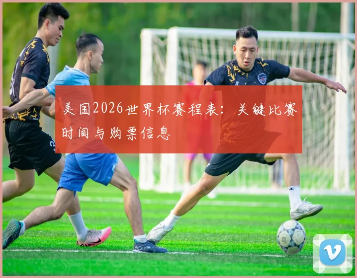美国2026世界杯赛程表：关键比赛时间与购票信息