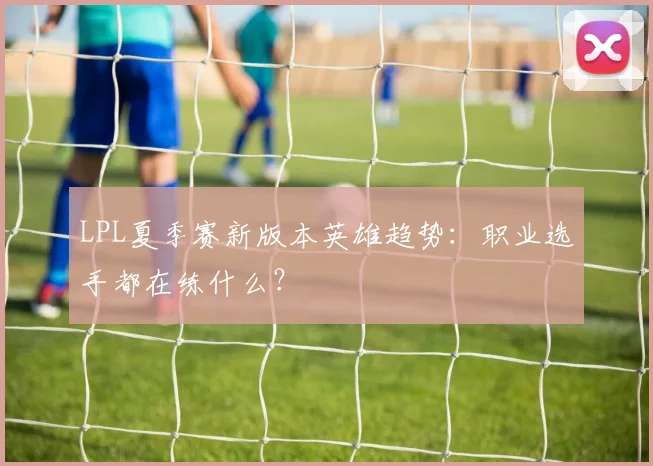 LPL夏季赛新版本英雄趋势：职业选手都在练什么？