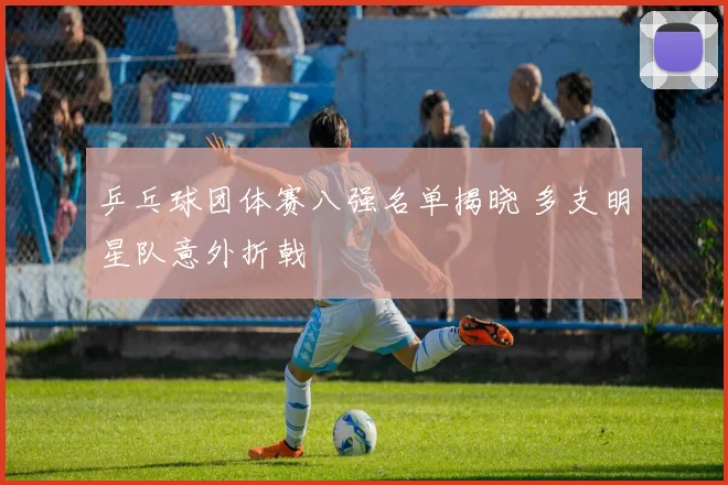 乒乓球团体赛八强名单揭晓 多支明星队意外折戟