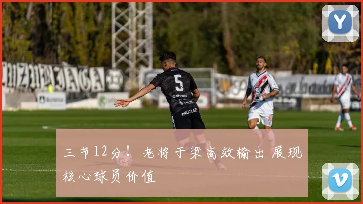 三节12分！老将于梁高效输出 展现核心球员价值