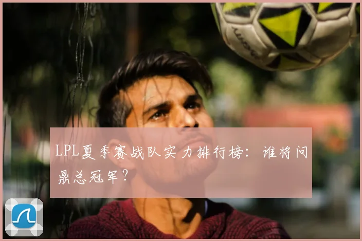 LPL夏季赛战队实力排行榜：谁将问鼎总冠军？