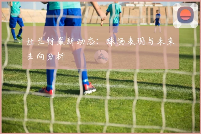 杜兰特最新动态：球场表现与未来去向分析