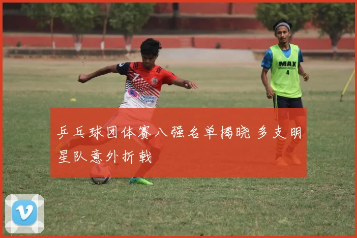 乒乓球团体赛八强名单揭晓 多支明星队意外折戟