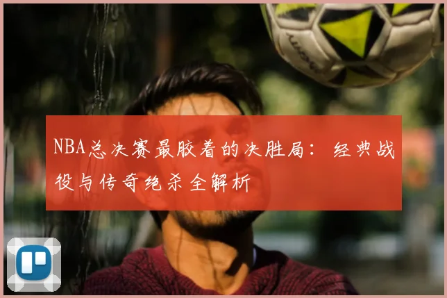 NBA总决赛最胶着的决胜局：经典战役与传奇绝杀全解析