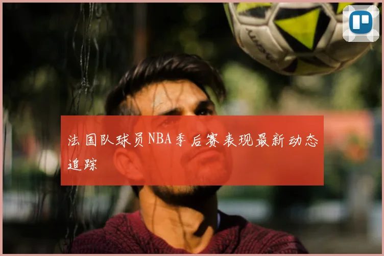 法国队球员NBA季后赛表现最新动态追踪