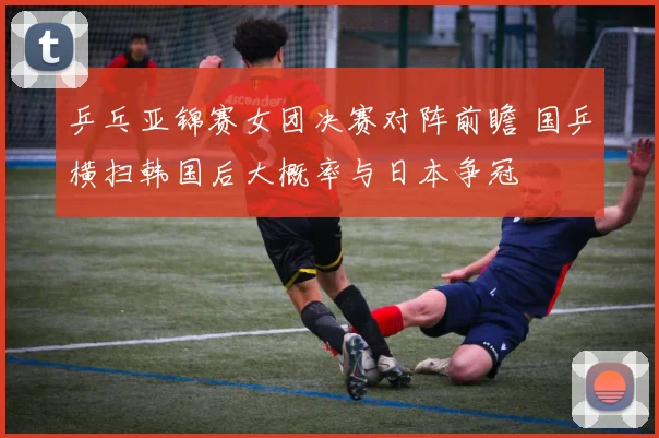 乒乓亚锦赛女团决赛对阵前瞻 国乒横扫韩国后大概率与日本争冠