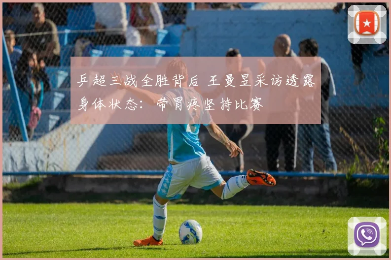 乒超三战全胜背后 王曼昱采访透露身体状态：带胃疼坚持比赛