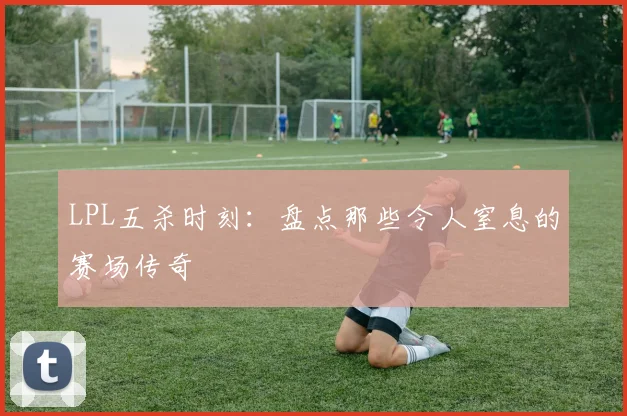 LPL五杀时刻：盘点那些令人窒息的赛场传奇