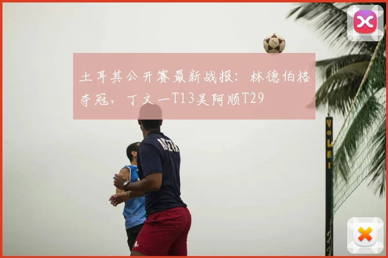 土耳其公开赛最新战报：林德伯格夺冠，丁文一T13吴阿顺T29