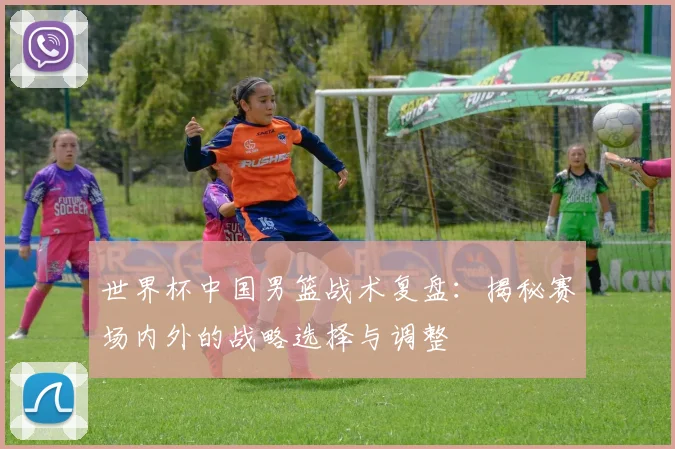 世界杯中国男篮战术复盘:揭秘赛场内外的战略选择与调整