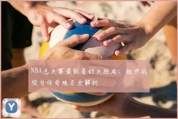 NBA总决赛最胶着的决胜局：经典战役与传奇绝杀全解析