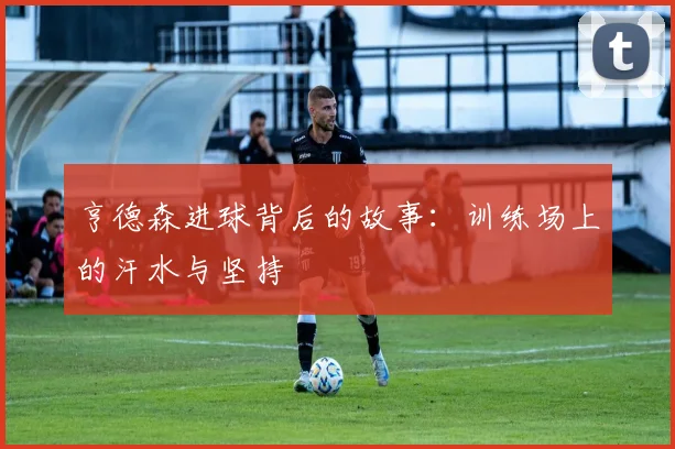 亨德森进球背后的故事:训练场上的汗水与坚持