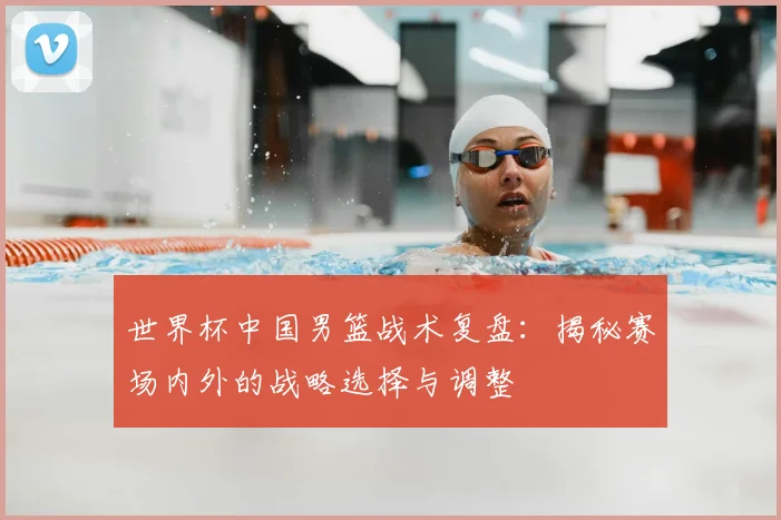 世界杯中国男篮战术复盘:揭秘赛场内外的战略选择与调整