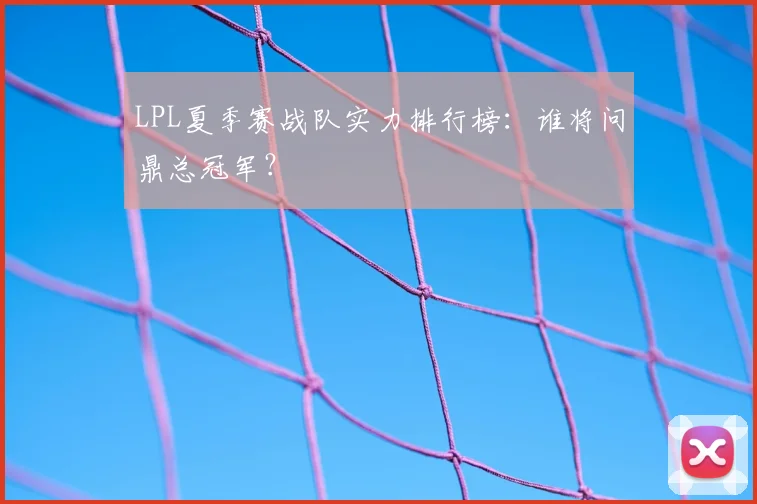 LPL夏季赛战队实力排行榜：谁将问鼎总冠军？