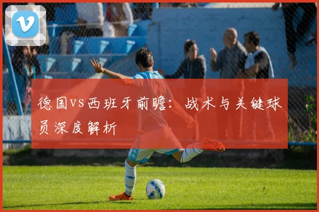 德国vs西班牙前瞻:战术与关键球员深度解析