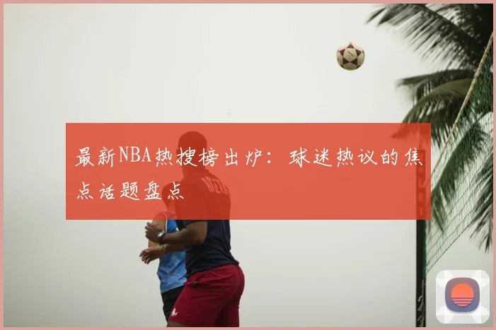 最新NBA热搜榜出炉：球迷热议的焦点话题盘点