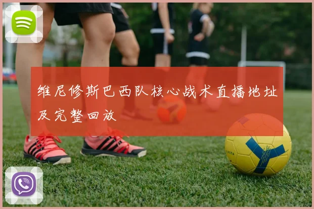 维尼修斯巴西队核心战术直播地址及完整回放